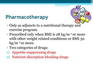 Pharmacotherapy
• Only as adjuncts to a nutritional therapy and
exercise program.
• Prescribed only when BMI is 28 kg/m 2 or more
with other weight related conditions or BMI 30
kg/m 2 or more.
• Two categories of drugs:
1) Appetite-suppressing drugs
2) Nutrient absorption blocking drugs
 