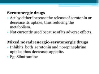 Serotonergic drugs
• Act by either increase the release of serotonin or
decrease its uptake, thus reducing the
metabolism.
• Not currently used because of its adverse effects.
Mixed noradrenergic-serotonergic drugs
• Inhibits both serotonin and norepinephrine
uptake, thus decreases appetite.
• Eg: Sibutramine
 