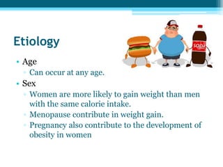 Etiology
• Age
▫ Can occur at any age.
• Sex
▫ Women are more likely to gain weight than men
with the same calorie intake.
▫ Menopause contribute in weight gain.
▫ Pregnancy also contribute to the development of
obesity in women
 