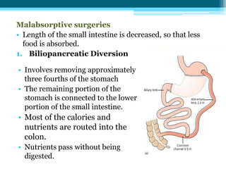 Malabsorptive surgeries
• Length of the small intestine is decreased, so that less
food is absorbed.
1. Biliopancreatic Diversion
• Involves removing approximately
three fourths of the stomach
• The remaining portion of the
stomach is connected to the lower
portion of the small intestine.
• Most of the calories and
nutrients are routed into the
colon.
• Nutrients pass without being
digested.
 