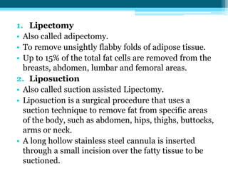 1. Lipectomy
• Also called adipectomy.
• To remove unsightly flabby folds of adipose tissue.
• Up to 15% of the total fat cells are removed from the
breasts, abdomen, lumbar and femoral areas.
2. Liposuction
• Also called suction assisted Lipectomy.
• Liposuction is a surgical procedure that uses a
suction technique to remove fat from specific areas
of the body, such as abdomen, hips, thighs, buttocks,
arms or neck.
• A long hollow stainless steel cannula is inserted
through a small incision over the fatty tissue to be
suctioned.
 