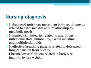 Nursing diagnosis
• Imbalanced nutrition: more than body requirements
related to excessive intake in relationship to
metabolic needs.
• Impaired skin integrity related to alterations in
nutritional state, immobility, excess moisture
and multiple skinfolds
• Ineffective breathing pattern related to decreased
lung expansion from obesity.
• Chronic low self-esteem related to body size,
inability to lose weight.
 