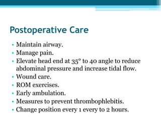 Postoperative Care
• Maintain airway.
• Manage pain.
• Elevate head end at 35° to 40 angle to reduce
abdominal pressure and increase tidal flow.
• Wound care.
• ROM exercises.
• Early ambulation.
• Measures to prevent thrombophlebitis.
• Change position every 1 every to 2 hours.
 