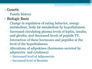 • Genetic
▫ Family history
• Biologic Basis
▫ Change in regulation of eating behavior, energy
metabolism, body fat metabolism by hypothalamus.
▫ Increased circulating plasma levels of leptin, insulin,
and ghrelin, and decreased levels of peptide YY.
▫ Interaction of these hormones and peptides at the
level of the hypothalamus.
▫ Alterations of adipokines (hormones secreted by
adipocytes and cytokines)
 Decreased level of Adiponectin
 Increased level of Resistin
 