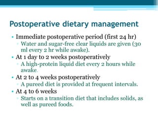 Postoperative dietary management
• Immediate postoperative period (first 24 hr)
▫ Water and sugar-free clear liquids are given (30
ml every 2 hr while awake).
• At 1 day to 2 weeks postoperatively
▫ A high-protein liquid diet every 2 hours while
awake.
• At 2 to 4 weeks postoperatively
▫ A pureed diet is provided at frequent intervals.
• At 4 to 6 weeks
▫ Starts on a transition diet that includes solids, as
well as pureed foods.
 