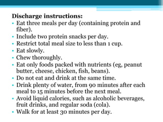 Discharge instructions:
• Eat three meals per day (containing protein and
fiber).
• Include two protein snacks per day.
• Restrict total meal size to less than 1 cup.
• Eat slowly.
• Chew thoroughly.
• Eat only foods packed with nutrients (eg, peanut
butter, cheese, chicken, fish, beans).
• Do not eat and drink at the same time.
• Drink plenty of water, from 90 minutes after each
meal to 15 minutes before the next meal.
• Avoid liquid calories, such as alcoholic beverages,
fruit drinks, and regular soda (cola).
• Walk for at least 30 minutes per day.
 