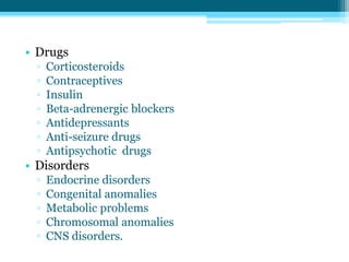• Drugs
▫ Corticosteroids
▫ Contraceptives
▫ Insulin
▫ Beta-adrenergic blockers
▫ Antidepressants
▫ Anti-seizure drugs
▫ Antipsychotic drugs
• Disorders
▫ Endocrine disorders
▫ Congenital anomalies
▫ Metabolic problems
▫ Chromosomal anomalies
▫ CNS disorders.
 