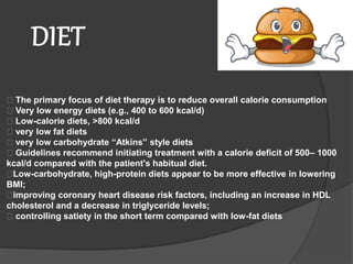 The primary focus of diet therapy is to reduce overall calorie consumption
Very low energy diets (e.g., 400 to 600 kcal/d)
Low-calorie diets, >800 kcal/d
very low fat diets
very low carbohydrate “Atkins” style diets
Guidelines recommend initiating treatment with a calorie deficit of 500– 1000
kcal/d compared with the patient's habitual diet.
Low-carbohydrate, high-protein diets appear to be more effective in lowering
BMI;
improving coronary heart disease risk factors, including an increase in HDL
cholesterol and a decrease in triglyceride levels;
controlling satiety in the short term compared with low-fat diets
DIET
 
