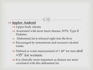 
 Apples- Android
 Upper-body obesity
 Associated with more heart disease, HTN, Type II
Diabetes
 Abdominal fat is released right into the liver
 Encouraged by testosterone and excessive alcohol
intake
 Defined as waist measurement of > 40” for men and
>35” for women.
 It is clinically more important as disease are more
correlated with this abdominal fat.
 