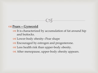 
 Pears – Gynecoid
 It is characterized by accumulation of fat around hip
and buttocks.
 Lower-body obesity--Pear shape
 Encouraged by estrogen and progesterone.
 Less health risk than upper-body obesity.
 After menopause, upper-body obesity appears.
 