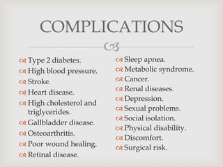 
COMPLICATIONS
 Type 2 diabetes.
 High blood pressure.
 Stroke.
 Heart disease.
 High cholesterol and
triglycerides.
 Gallbladder disease.
 Osteoarthritis.
 Poor wound healing.
 Retinal disease.
 Sleep apnea.
 Metabolic syndrome.
 Cancer.
 Renal diseases.
 Depression.
 Sexual problems.
 Social isolation.
 Physical disability.
 Discomfort.
 Surgical risk.
 