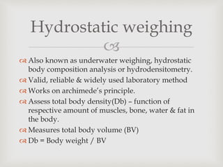 
Hydrostatic weighing
 Also known as underwater weighing, hydrostatic
body composition analysis or hydrodensitometry.
 Valid, reliable & widely used laboratory method
 Works on archimede’s principle.
 Assess total body density(Db) – function of
respective amount of muscles, bone, water & fat in
the body.
 Measures total body volume (BV)
 Db = Body weight / BV
 