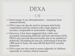 
 Duel energy X-ray absorptiometry – measures bone
mineral density.
 DXA scans can also be used to measure total body
composition and fat content with a high degree of
accuracy comparable to hydrostatic weighing.
 However, it has been suggested that, while very
accurately measuring minerals and lean soft tissue (LST),
DEXA may provide skewed results due to its method of
indirectly calculating fat mass by subtracting it from the
LBM and/or body cell mass (BCM) that DXA actually
measures.
 DXA scans are also used to assess adiposity in children,
especially to conduct clinical research.
DEXA
 