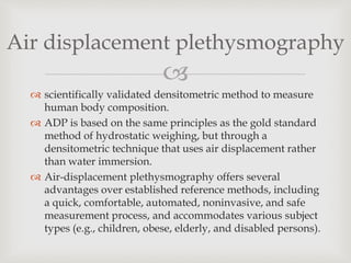 
 scientifically validated densitometric method to measure
human body composition.
 ADP is based on the same principles as the gold standard
method of hydrostatic weighing, but through a
densitometric technique that uses air displacement rather
than water immersion.
 Air-displacement plethysmography offers several
advantages over established reference methods, including
a quick, comfortable, automated, noninvasive, and safe
measurement process, and accommodates various subject
types (e.g., children, obese, elderly, and disabled persons).
Air displacement plethysmography
 