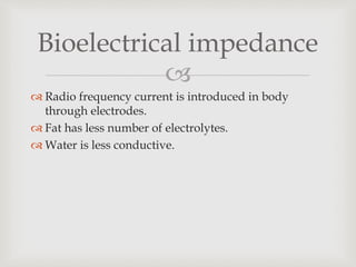 
 Radio frequency current is introduced in body
through electrodes.
 Fat has less number of electrolytes.
 Water is less conductive.
Bioelectrical impedance
 
