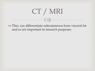 
 They can differentiate subcutaneous from visceral fat
and so are important in research purposes.
CT / MRI
 