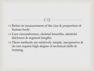 
 Refers to measurement of the size & proportion of
human body.
 Uses circumference, skeletal breadths, skinfold
thickness & segment lengths.
 These methods are relatively simple, inexpensive &
do not require high degree of technical skills &
training.
 