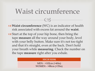 
 Waist circumference (WC) is an indicator of health
risk associated with excess fat around the waist.
 Start at the top of your hip bone, then bring the
tape measure all the way around your body, level
with your belly button. Make sure it's not too tight
and that it's straight, even at the back. Don't hold
your breath while measuring. Check the number on
the tape measure right after you exhale.
Waist circumference
HIGH RISK
MEN - >102cm (>40in)
WOMEN - >88cm (>35in)
 
