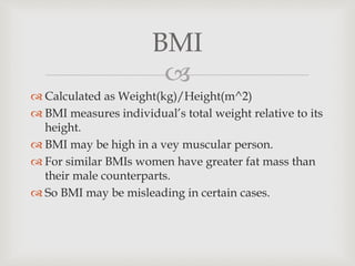 
 Calculated as Weight(kg)/Height(m^2)
 BMI measures individual’s total weight relative to its
height.
 BMI may be high in a vey muscular person.
 For similar BMIs women have greater fat mass than
their male counterparts.
 So BMI may be misleading in certain cases.
BMI
 