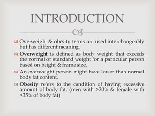 
 Overweight & obesity terms are used interchangeably
but has different meaning.
 Overweight is defined as body weight that exceeds
the normal or standard weight for a particular person
based on height & frame size.
 An overweight person might have lower than normal
body fat content.
 Obesity refers to the condition of having excessive
amount of body fat. (men with >20% & female with
>35% of body fat)
INTRODUCTION
 