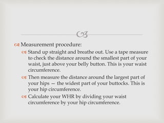 
 Measurement procedure:
 Stand up straight and breathe out. Use a tape measure
to check the distance around the smallest part of your
waist, just above your belly button. This is your waist
circumference.
 Then measure the distance around the largest part of
your hips — the widest part of your buttocks. This is
your hip circumference.
 Calculate your WHR by dividing your waist
circumference by your hip circumference.
 