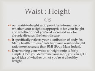 
 our waist-to-height ratio provides information on
whether your weight is appropriate for your height
and whether or not you're at increased risk for
chronic diseases like heart disease.
 It specifically reflects your distribution of body fat.
Many health professionals find your waist-to-height
ratio more accurate than BMI (Body Mass Index).
 Determining your waist-to-height ratio is fairly
simple. Once you determine your ratio, you can get a
good idea of whether or not you're at a healthy
weight.
Waist : Height
 