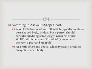 
 According to Ashwell’s Shape Chart,
 A WHtR between .40 and .50, which typically creates a
pear-shaped body, is ideal, but a person should
consider shedding some weight when his or her
WHtR ratio is between .50 and .60 (somewhere
between a pear and an apple).
 At a ratio of .60 and above, which typically produces
an apple-shaped body.
 