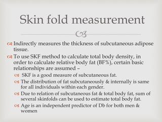 
 Indirectly measures the thickness of subcutaneous adipose
tissue.
 To use SKF method to calculate total body density, in
order to calculate relative body fat (BF%), certain basic
relationships are assumed –
 SKF is a good measure of subcutaneous fat.
 The distribution of fat subcutaneously & internally is same
for all individuals within each gender.
 Due to relation of subcutaneous fat & total body fat, sum of
several skinfolds can be used to estimate total body fat.
 Age is an independent predictor of Db for both men &
women
Skin fold measurement
 