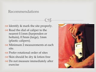 
 Identify & mark the site properly.
 Read the dial of caliper to the
nearest 0.1mm (harpenden or
holtain), 0.5mm (large), 1mm
(plastic calipers).
 Minimum 2 measurements at each
site.
 Prefer rotational order of sites
 Skin should be dry & lotion free
 Do not measure immediately after
exercise
Recommendations
 