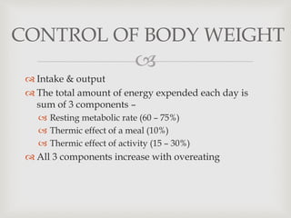 
 Intake & output
 The total amount of energy expended each day is
sum of 3 components –
 Resting metabolic rate (60 – 75%)
 Thermic effect of a meal (10%)
 Thermic effect of activity (15 – 30%)
 All 3 components increase with overeating
CONTROL OF BODY WEIGHT
 