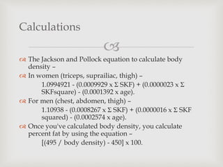 
 The Jackson and Pollock equation to calculate body
density –
 In women (triceps, suprailiac, thigh) –
1.0994921 - (0.0009929 x Σ SKF) + (0.0000023 x Σ
SKFsquare) - (0.0001392 x age).
 For men (chest, abdomen, thigh) –
1.10938 - (0.0008267 x Σ SKF) + (0.0000016 x Σ SKF
squared) - (0.0002574 x age).
 Once you've calculated body density, you calculate
percent fat by using the equation –
[(495 / body density) - 450] x 100.
Calculations
 