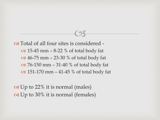 
 Total of all four sites is considered -
 15-45 mm – 8-22 % of total body fat
 46-75 mm – 23-30 % of total body fat
 76-150 mm – 31-40 % of total body fat
 151-170 mm – 41-45 % of total body fat
 Up to 22% it is normal (males)
 Up to 30% it is normal (females)
 