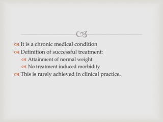 
 It is a chronic medical condition
 Definition of successful treatment:
 Attainment of normal weight
 No treatment induced morbidity
 This is rarely achieved in clinical practice.
 