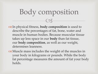
 In physical fitness, body composition is used to
describe the percentages of fat, bone, water and
muscle in human bodies. Because muscular tissue
takes up less space in our body than fat tissue,
our body composition, as well as our weight,
determines leanness.
 Muscle mass includes the weight of the muscles in
your body in kilograms or pounds. While the body
fat percentage measures the amount of fat your body
holds.
Body composition
 