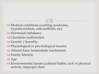
 Medical conditions (cushing syndrome,
hypothyroidism, osteoarthritis, etc)
 Hormonal imbalance
 Glandular malfunction
 Genetic / heredity
 Physiological or psychological trauma
 Altered basic homeostatic mechanism
 Family lifestyle
 Age
 Environmental factors (cultural habits, lack of physical
activity, improper diet)
 