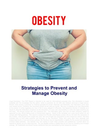 Obesity
Strategies to Prevent and
Manage Obesity
Legal Disclaimer: This PDF Report is intended to be used for informational purposes only. This information is made
available with the knowledge that the author, editor or publisher do not offer any medical, technical or legal advice.
Reader must consult a physician or medical specialist for proper diagnosis and treatment. The information given here
may contain errors. Therefore, this document should not be used as a guide. We incur no liability or be held responsible
to any person or entity regarding any loss of life or injury, alleged or otherwise, that happened directly or indirectly as a
result of using the information contained on this document. It is your own responsibility to verify and apply anything you
find here. You should consult with your physician first. The information giver here has not been reviewed, tested or
approved by any official testing body or Government agency. Some of the remedies and cures found within do not
comply with FDA guidelines. This report is created from Private Label Rights content. We do not claim the ownership of
this content. Only Royalty-Free images are used. Text and Images are copyrighted by their respective owners. We have
included links to third party products and services on this document. These third party sites have separate and
independent terms of use and privacy policies. We therefore has no responsibility or liability for the content and activities
of those linked websites. Our website may use cookies to track visitor activities and preferences. Cookies allow our
website to identify you as a returning user. You can disable cookies or delete them at any time by changing your browser
settings. All Trademarks and Brand names mentioned here are copyrighted by their respective owners.
 