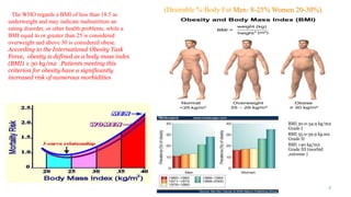 3
(Desirable % Body Fat Men: 8-25% Women 20-30%)
The WHO regards a BMI of less than 18.5 as
underweight and may indicate malnutrition an
eating disorder, or other health problems, while a
BMI equal to or greater than 25 is considered
overweight and above 30 is considered obese.
According to the International Obesity Task
Force, obesity is defined as a body mass index
(BMI) ≥ 30 kg/m2 .Patients meeting this
criterion for obesity have a significantly
increased risk of numerous morbidities
BMI 30.0-34.9 kg/m2
Grade I
BMI 35.0-39.9 kg.m2
Grade II
BMI >40 kg/m2
Grade III (morbid
,extreme )
 