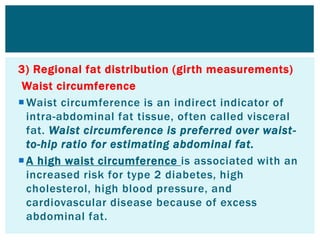 3) Regional fat distribution (girth measurements)
Waist circumference
Waist circumference is an indirect indicator of
intra-abdominal fat tissue, often called visceral
fat. Waist circumference is preferred over waist-
to-hip ratio for estimating abdominal fat.
A high waist circumference is associated with an
increased risk for type 2 diabetes, high
cholesterol, high blood pressure, and
cardiovascular disease because of excess
abdominal fat.
 