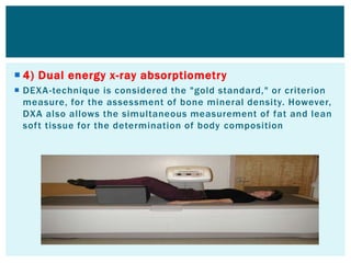  4) Dual energy x-ray absorptiometry
 DEXA-technique is considered the "gold standard," or criterion
measure, for the assessment of bone mineral density. However,
DXA also allows the simultaneous measurement of fat and lean
soft tissue for the determination of body composition
 