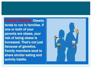 Family lifestyle. Obesity
tends to run in families. If
one or both of your
parents are obese, your
risk of being obese is
increased. That's not just
because of genetics.
Family members tend to
share similar eating and
activity habits.
 