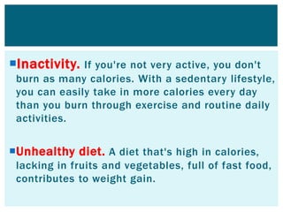 Inactivity. If you're not very active, you don't
burn as many calories. With a sedentary lifestyle,
you can easily take in more calories every day
than you burn through exercise and routine daily
activities.
Unhealthy diet. A diet that's high in calories,
lacking in fruits and vegetables, full of fast food,
contributes to weight gain.
 