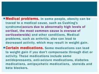 Medical problems. In some people, obesity can be
traced to a medical cause, such as Cushing's
syndrome(occurs due to abnormally high levels of
cortisol, the most common cause is overuse of
corticosteroids) and other conditions. Medical
problems, such as arthritis, also can lead to
decreased activity, which may result in weight gain.
Certain medications. Some medications can lead
to weight gain if you don't compensate through diet or
activity. These medications include some
antidepressants, anti-seizure medications, diabetes
medications, antipsychotic medications, steroids and
beta blockers.
 