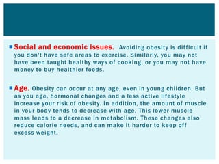  Social and economic issues. Avoiding obesity is difficult if
you don't have safe areas to exercise. Similarly, you may not
have been taught healthy ways of cooking, or you may not have
money to buy healthier foods.
 Age. Obesity can occur at any age, even in young children. But
as you age, hormonal changes and a less active lifestyle
increase your risk of obesity. In addition, the amount of muscle
in your body tends to decrease with age. This lower muscle
mass leads to a decrease in metabolism. These changes also
reduce calorie needs, and can make it harder to keep off
excess weight.
 