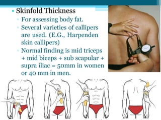 • Skinfold Thickness
▫ For assessing body fat.
▫ Several varieties of callipers
are used. (E.G., Harpenden
skin callipers)
▫ Normal finding is mid triceps
+ mid biceps + sub scapular +
supra iliac = 50mm in women
or 40 mm in men.
 