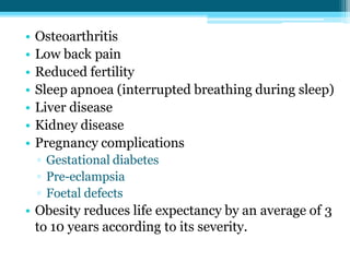 • Osteoarthritis
• Low back pain
• Reduced fertility
• Sleep apnoea (interrupted breathing during sleep)
• Liver disease
• Kidney disease
• Pregnancy complications
▫ Gestational diabetes
▫ Pre-eclampsia
▫ Foetal defects
• Obesity reduces life expectancy by an average of 3
to 10 years according to its severity.
 