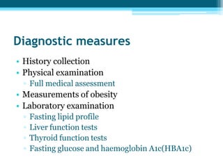 Diagnostic measures
• History collection
• Physical examination
▫ Full medical assessment
• Measurements of obesity
• Laboratory examination
▫ Fasting lipid profile
▫ Liver function tests
▫ Thyroid function tests
▫ Fasting glucose and haemoglobin A1c(HBA1c)
 
