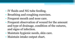 • IV fluids and NG tube feeding.
• Breathing and coughing exercises.
• Frequent mouth and nose care.
• Frequent observation of wound for the amount
and type of drainage, condition of the sutures,
and signs of infection.
• Maintain hygienic needs, skin care.
• Maintain intake output chart.
 
