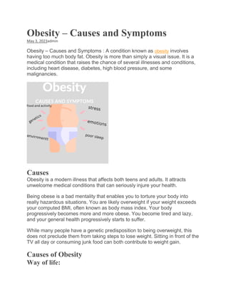 Obesity – Causes and Symptoms
May 3, 2023admin
Obesity – Causes and Symptoms : A condition known as obesity involves
having too much body fat. Obesity is more than simply a visual issue. It is a
medical condition that raises the chance of several illnesses and conditions,
including heart disease, diabetes, high blood pressure, and some
malignancies.
Causes
Obesity is a modern illness that affects both teens and adults. It attracts
unwelcome medical conditions that can seriously injure your health.
Being obese is a bad mentality that enables you to torture your body into
really hazardous situations. You are likely overweight if your weight exceeds
your computed BMI, often known as body mass index. Your body
progressively becomes more and more obese. You become tired and lazy,
and your general health progressively starts to suffer.
While many people have a genetic predisposition to being overweight, this
does not preclude them from taking steps to lose weight. Sitting in front of the
TV all day or consuming junk food can both contribute to weight gain.
Causes of Obesity
Way of life:
 