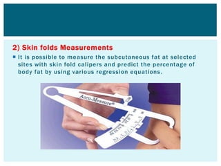 2) Skin folds Measurements
 It is possible to measure the subcutaneous fat at selected
sites with skin fold calipers and predict the percentage of
body fat by using various regression equations.
 