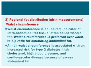 3) Regional fat distribution (girth measurements)
Waist circumference
Waist circumference is an indirect indicator of
intra-abdominal fat tissue, often called visceral
fat. Waist circumference is preferred over waist-
to-hip ratio for estimating abdominal fat.
A high waist circumference is associated with an
increased risk for type 2 diabetes, high
cholesterol, high blood pressure, and
cardiovascular disease because of excess
abdominal fat.
 
